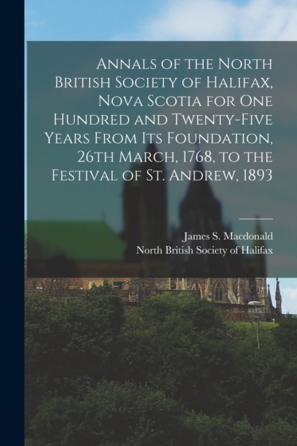 Annals of the North British Society of Halifax, Nova Scotia for One Hundred and Twenty-five Years From Its Foundation, 26th March, 1768, to the Festival of St. Andrew, 1893 [microform], Paperback / softback Book