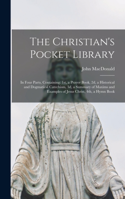 The Christian's Pocket Library [microform] : in Four Parts, Containing: 1st, a Prayer Book, 2d, a Historical and Dogmatical Catechism, 3d, a Summary of Maxims and Examples of Jesus Christ, 4th, a Hymn, Hardback Book