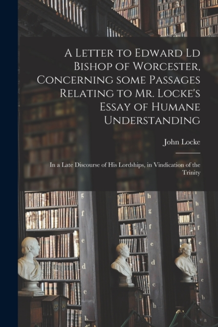 A Letter to Edward Ld Bishop of Worcester, Concerning Some Passages Relating to Mr. Locke's Essay of Humane Understanding : in a Late Discourse of His Lordships, in Vindication of the Trinity, Paperback / softback Book