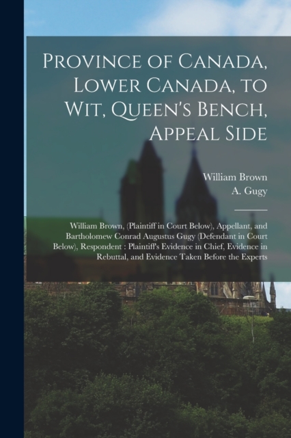 Province of Canada, Lower Canada, to Wit, Queen's Bench, Appeal Side [microform] : William Brown, (plaintiff in Court Below), Appellant, and Bartholomew Conrad Augustus Gugy (defendant in Court Below), Paperback / softback Book