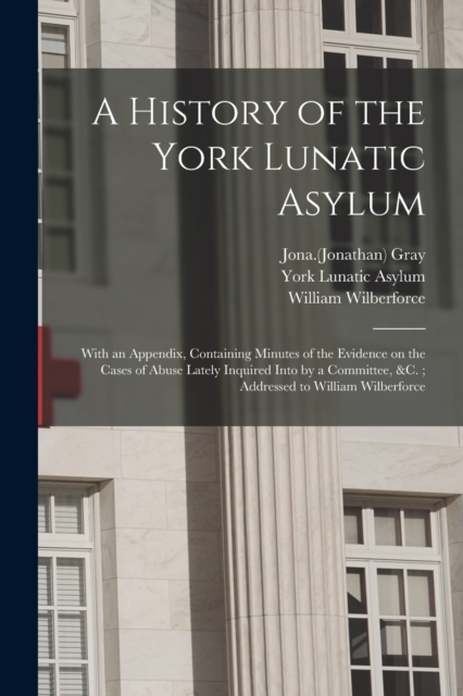 A History of the York Lunatic Asylum : With an Appendix, Containing Minutes of the Evidence on the Cases of Abuse Lately Inquired Into by a Committee, &c.; Addressed to William Wilberforce, Paperback / softback Book