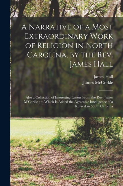A Narrative of a Most Extraordinary Work of Religion in North Carolina, by the Rev. James Hall : Also a Collection of Interesting Letters From the Rev. James M'Corkle; to Which is Added the Agreeable, Paperback / softback Book