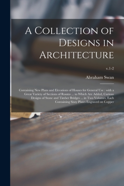 A Collection of Designs in Architecture : Containing New Plans and Elevations of Houses for General Use: With a Great Variety of Sections of Rooms ... to Which Are Added, Curious Designs of Stone and, Paperback / softback Book