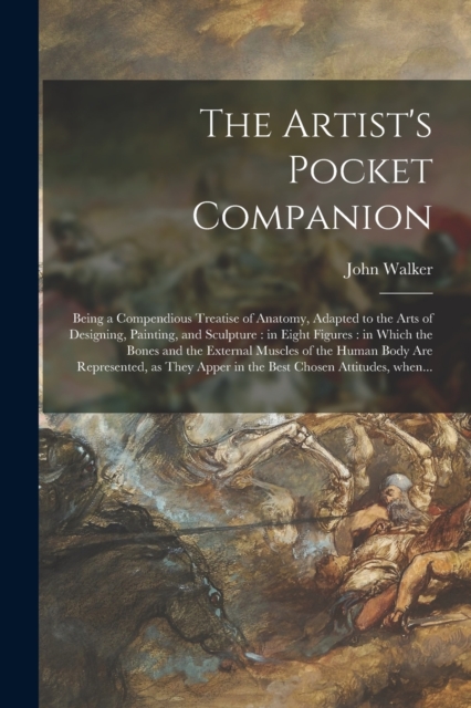 The Artist's Pocket Companion : Being a Compendious Treatise of Anatomy, Adapted to the Arts of Designing, Painting, and Sculpture: in Eight Figures: in Which the Bones and the External Muscles of the, Paperback / softback Book