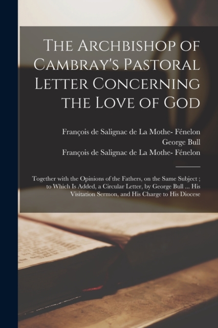 The Archbishop of Cambray's Pastoral Letter Concerning the Love of God : Together With the Opinions of the Fathers, on the Same Subject; to Which is Added, a Circular Letter, by George Bull ... His Vi, Paperback / softback Book