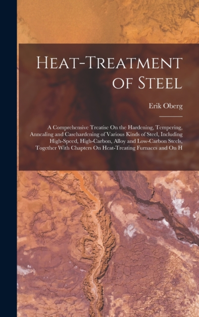 Heat-Treatment of Steel : A Comprehensive Treatise On the Hardening, Tempering, Annealing and Casehardening of Various Kinds of Steel, Including High-Speed, High-Carbon, Alloy and Low-Carbon Steels, T, Hardback Book