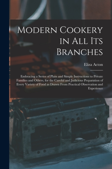 Modern Cookery in all its Branches : Embracing a Series of Plain and Simple Instructions to Private Families and Others, for the Careful and Judicious Preparation of Every Variety of Food as Drawn Fro, Paperback / softback Book