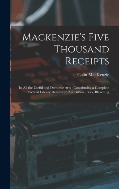 Mackenzie's Five Thousand Receipts : In all the Useful and Domestic Arts: Constituting a Complete Practical Library Relative to Agriculture, Bees, Bleaching, Hardback Book