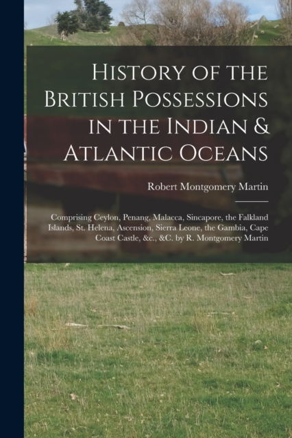 History of the British Possessions in the Indian & Atlantic Oceans : Comprising Ceylon, Penang, Malacca, Sincapore, the Falkland Islands, St. Helena, Ascension, Sierra Leone, the Gambia, Cape Coast Ca, Paperback / softback Book