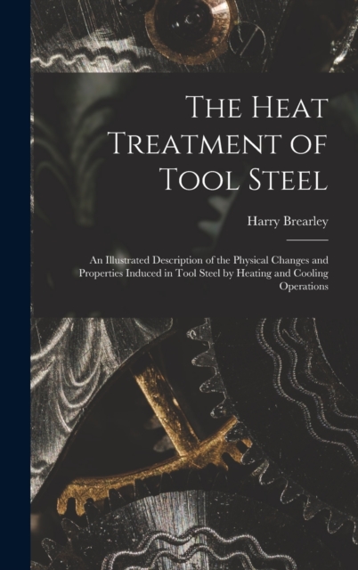 The Heat Treatment of Tool Steel : An Illustrated Description of the Physical Changes and Properties Induced in Tool Steel by Heating and Cooling Operations, Hardback Book