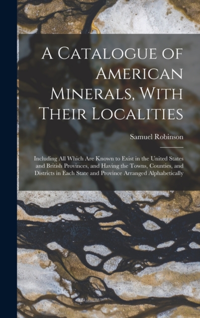 A Catalogue of American Minerals, With Their Localities : Including All Which Are Known to Exist in the United States and British Provinces, and Having the Towns, Counties, and Districts in Each State, Hardback Book