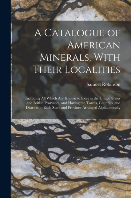 A Catalogue of American Minerals, With Their Localities : Including All Which Are Known to Exist in the United States and British Provinces, and Having the Towns, Counties, and Districts in Each State, Paperback / softback Book