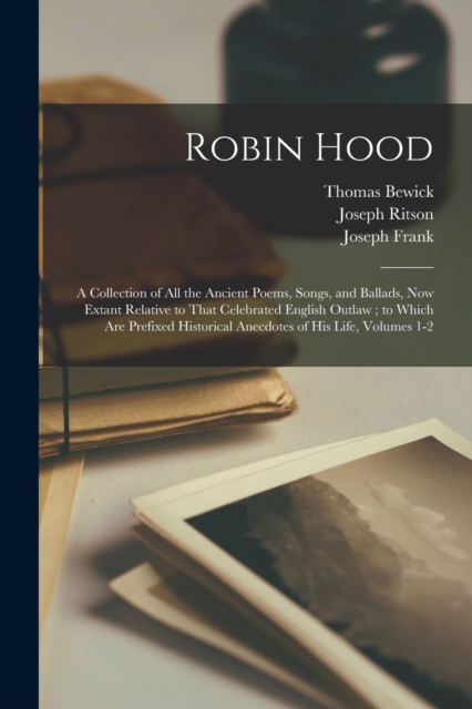 Robin Hood : A Collection of All the Ancient Poems, Songs, and Ballads, Now Extant Relative to That Celebrated English Outlaw; to Which Are Prefixed Historical Anecdotes of His Life, Volumes 1-2, Paperback / softback Book