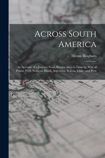 Across South America; an Account of a Journey From Buenos Aires to Lima by way of Potosi, With Notes on Brazil, Argentina, Bolivia, Chile, and Peru, Paperback / softback Book