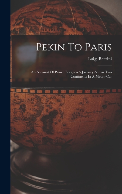 Pekin To Paris : An Account Of Prince Borghese's Journey Across Two Continents In A Motor-car, Hardback Book