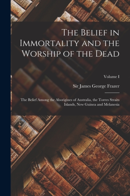 The Belief in Immortality and the Worship of the Dead : The Belief Among the Aborigines of Australia, the Torres Straits Islands, New Guinea and Melanesia; Volume I, Paperback / softback Book