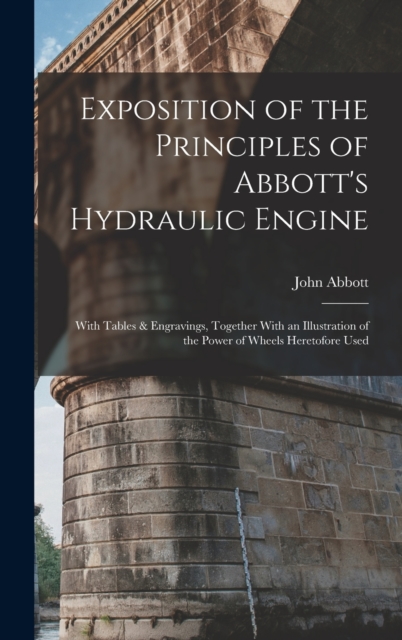 Exposition of the Principles of Abbott's Hydraulic Engine : With Tables & Engravings, Together With an Illustration of the Power of Wheels Heretofore Used, Hardback Book