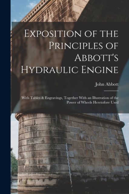 Exposition of the Principles of Abbott's Hydraulic Engine : With Tables & Engravings, Together With an Illustration of the Power of Wheels Heretofore Used, Paperback / softback Book