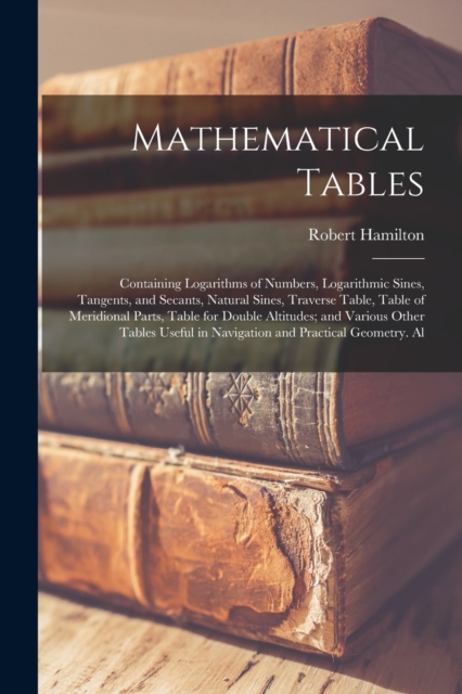 Mathematical Tables : Containing Logarithms of Numbers, Logarithmic Sines, Tangents, and Secants, Natural Sines, Traverse Table, Table of Meridional Parts, Table for Double Altitudes; and Various Othe, Paperback / softback Book