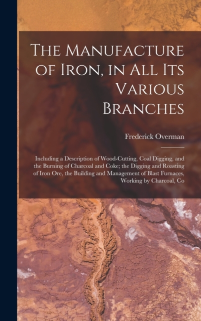 The Manufacture of Iron, in All Its Various Branches : Including a Description of Wood-Cutting, Coal Digging, and the Burning of Charcoal and Coke; the Digging and Roasting of Iron Ore, the Building a, Hardback Book