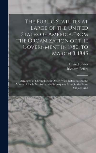 The Public Statutes at Large of the United States of America From the Organization of the Government in 1780, to March 3, 1845 : Arranged in Chronological Order. With References to the Matter of Each, Hardback Book