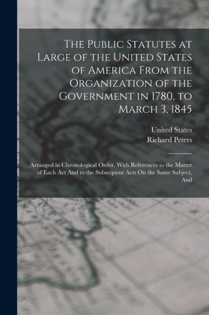 The Public Statutes at Large of the United States of America From the Organization of the Government in 1780, to March 3, 1845 : Arranged in Chronological Order. With References to the Matter of Each, Paperback / softback Book
