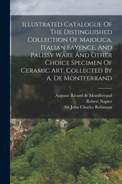 Illustrated Catalogue Of The Distinguished Collection Of Majolica, Italian Fayence, And Palissy Ware And Other Choice Specimen Of Ceramic Art, Collected By A. De Montferrand, Paperback / softback Book