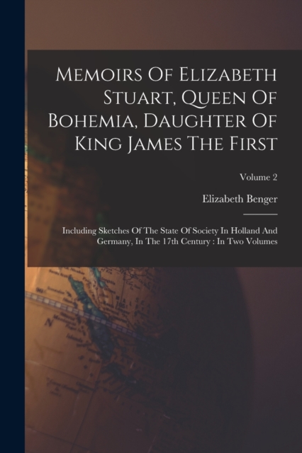 Memoirs Of Elizabeth Stuart, Queen Of Bohemia, Daughter Of King James The First : Including Sketches Of The State Of Society In Holland And Germany, In The 17th Century: In Two Volumes; Volume 2, Paperback / softback Book