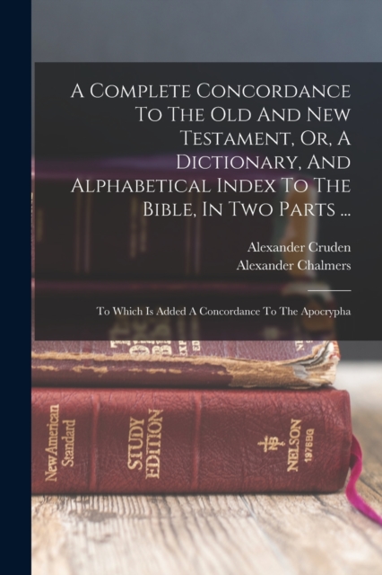 A Complete Concordance To The Old And New Testament, Or, A Dictionary, And Alphabetical Index To The Bible, In Two Parts ... : To Which Is Added A Concordance To The Apocrypha, Paperback / softback Book