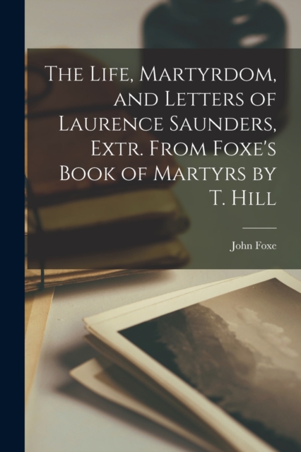 The Life, Martyrdom, and Letters of Laurence Saunders, Extr. From Foxe's Book of Martyrs by T. Hill, Paperback / softback Book