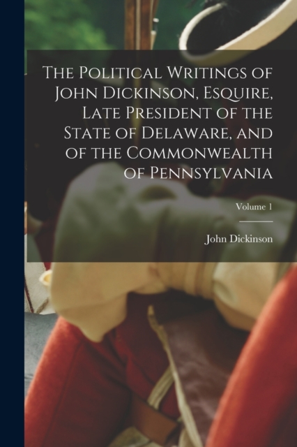 The Political Writings of John Dickinson, Esquire, Late President of the State of Delaware, and of the Commonwealth of Pennsylvania; Volume 1, Paperback / softback Book