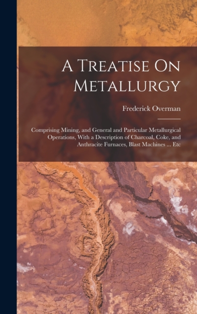 A Treatise On Metallurgy : Comprising Mining, and General and Particular Metallurgical Operations, With a Description of Charcoal, Coke, and Anthracite Furnaces, Blast Machines ... Etc, Hardback Book