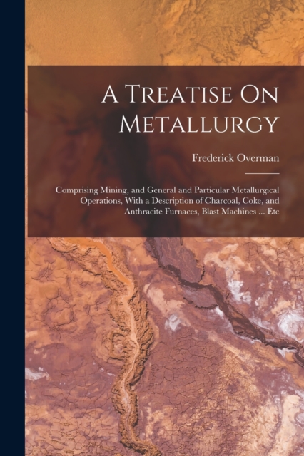 A Treatise On Metallurgy : Comprising Mining, and General and Particular Metallurgical Operations, With a Description of Charcoal, Coke, and Anthracite Furnaces, Blast Machines ... Etc, Paperback / softback Book