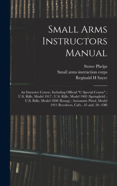 Small Arms Instructors Manual : An Intensive Course, Including Official "C Special Course"; U.S. Rifle, Model 1917; U.S. Rifle, Model 1903 (Springfield); U.S. Rifle, Model 1898 (Kraag); Automatic Pist, Hardback Book