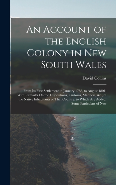 An Account of the English Colony in New South Wales : From Its First Settlement in January 1788, to August 1801: With Remarks On the Dispositions, Customs, Manners, &c., of the Native Inhabitants of T, Hardback Book