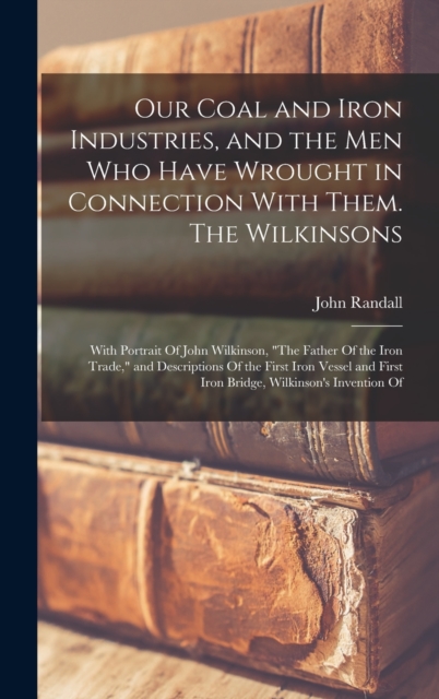 Our Coal and Iron Industries, and the men who Have Wrought in Connection With Them. The Wilkinsons; With Portrait Of John Wilkinson, "The Father Of the Iron Trade," and Descriptions Of the First Iron, Hardback Book