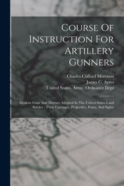 Course Of Instruction For Artillery Gunners : Modern Guns And Mortars Adopted In The United States Land Service: Their Carriages, Projectiles, Fuzes, And Sights, Paperback / softback Book