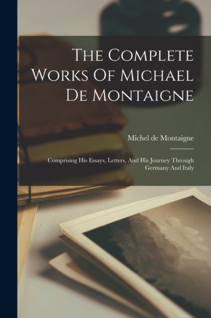 The Complete Works Of Michael De Montaigne : Comprising His Essays, Letters, And His Journey Through Germany And Italy, Paperback / softback Book