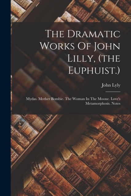 The Dramatic Works Of John Lilly, (the Euphuist.) : Mydas. Mother Bombie. The Woman In The Moone. Love's Metamorphosis. Notes, Paperback / softback Book