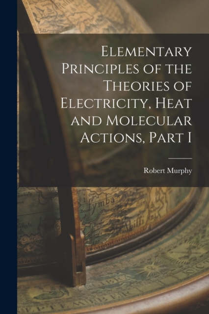 Elementary Principles of the Theories of Electricity, Heat and Molecular Actions, Part I, Paperback / softback Book