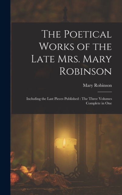 The Poetical Works of the Late Mrs. Mary Robinson : Including the Last Pieces Published: The Three Volumes Complete in One, Hardback Book