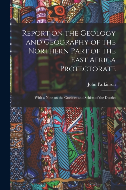 Report on the Geology and Geography of the Northern Part of the East Africa Protectorate : With a Note on the Gneisses and Schists of the District, Paperback / softback Book