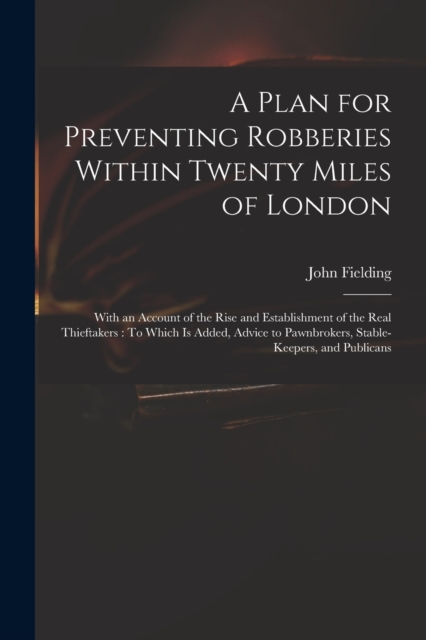 A Plan for Preventing Robberies Within Twenty Miles of London : With an Account of the Rise and Establishment of the Real Thieftakers: To Which Is Added, Advice to Pawnbrokers, Stable-Keepers, and Pub, Paperback / softback Book