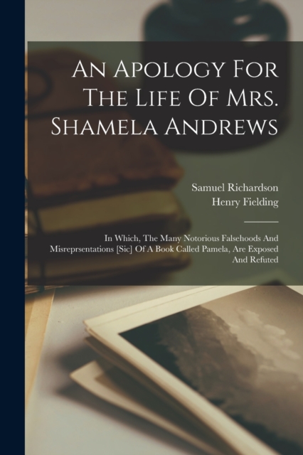 An Apology For The Life Of Mrs. Shamela Andrews : In Which, The Many Notorious Falsehoods And Misreprsentations [sic] Of A Book Called Pamela, Are Exposed And Refuted, Paperback / softback Book