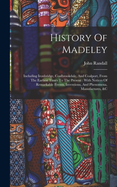 History Of Madeley : Including Ironbridge, Coalbrookdale, And Coalport, From The Earliest Times To The Present: With Notices Of Remarkable Events, Inventions, And Phenomena, Manufactures, &c, Hardback Book