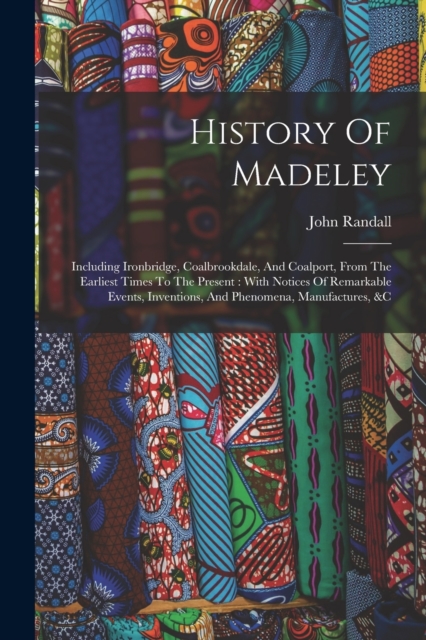 History Of Madeley : Including Ironbridge, Coalbrookdale, And Coalport, From The Earliest Times To The Present: With Notices Of Remarkable Events, Inventions, And Phenomena, Manufactures, &c, Paperback / softback Book