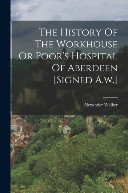 The History Of The Workhouse Or Poor's Hospital Of Aberdeen [signed A.w.], Paperback / softback Book