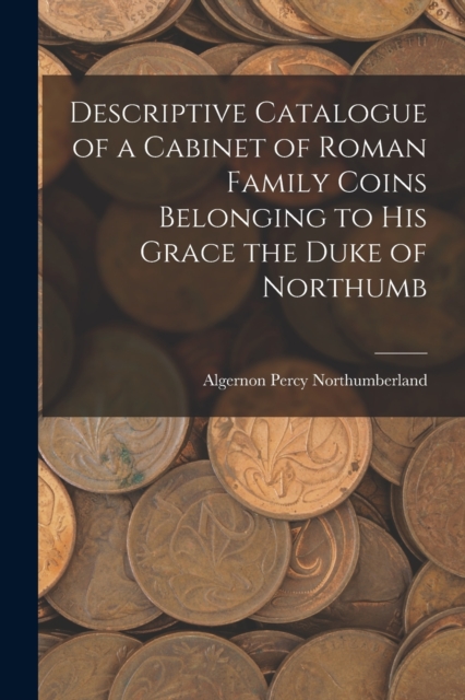 Descriptive Catalogue of a Cabinet of Roman Family Coins Belonging to His Grace the Duke of Northumb, Paperback / softback Book