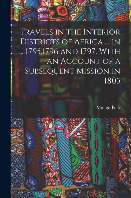 Travels in the Interior Districts of Africa ... in ... 1795,1796 and 1797. With an Account of a Subsequent Mission in 1805, Paperback / softback Book