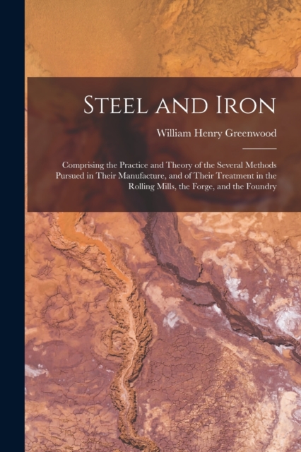 Steel and Iron : Comprising the Practice and Theory of the Several Methods Pursued in Their Manufacture, and of Their Treatment in the Rolling Mills, the Forge, and the Foundry, Paperback / softback Book